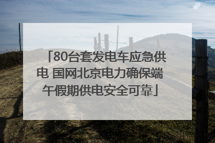 80台套发电车应急供电 国网北京电力确保端午假期供电安全可靠